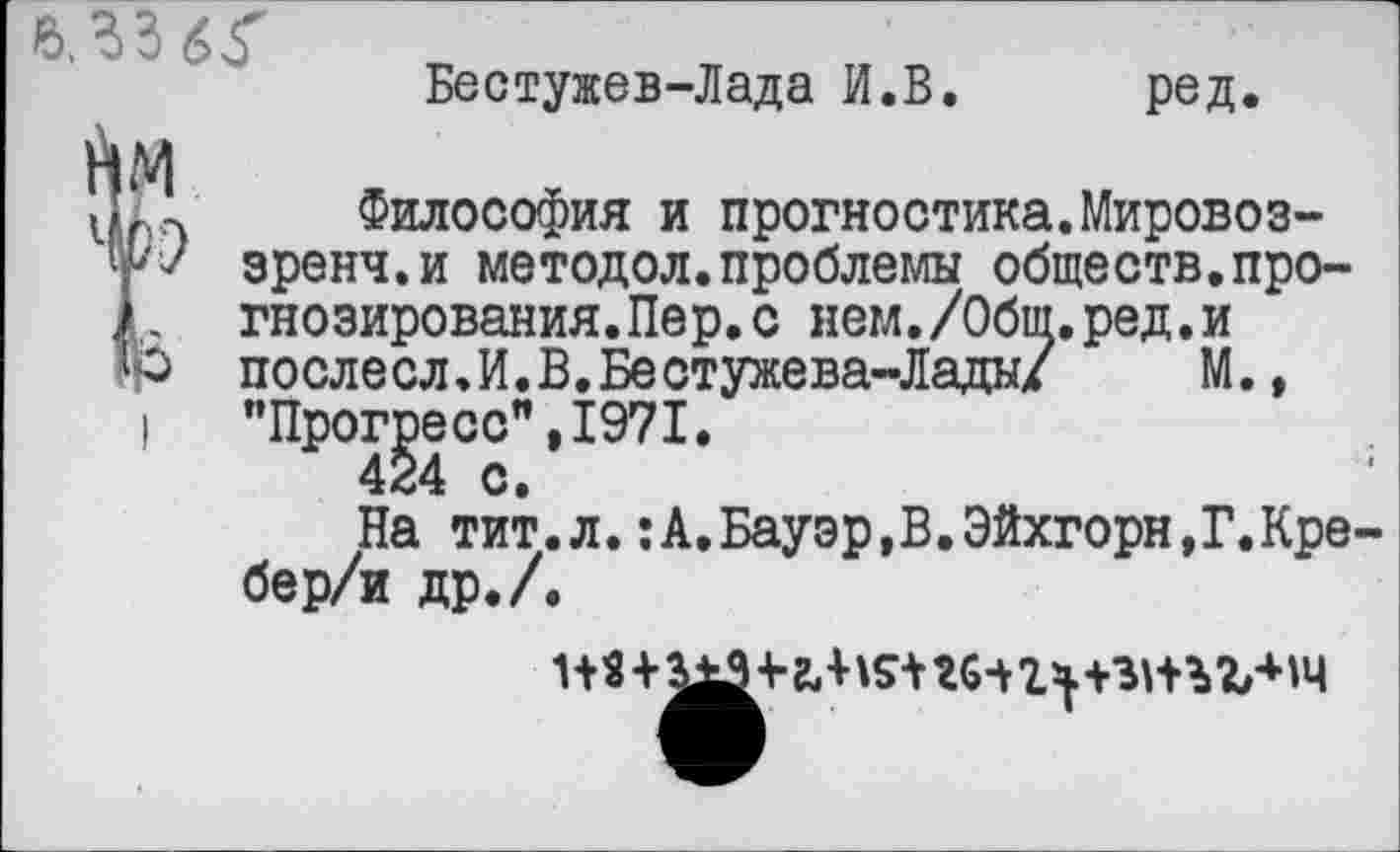 ﻿Бестужев-Лада И.В. ред.
1
л Философия и прогностика.Мировоз-зренч.и методол.проблемы обществ.прогнозирования. Пер. с нем./Обш.ред.и
’■> послесл.И.В.Бестужева-Лады/ М., ’’Прогресс", 1971.
424 с.
На тит.л.:А,Бауэр,В.Эйхгорн,Г.Кре бер/и др./.
